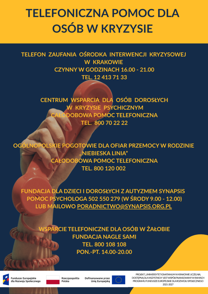 Plakat informacyjny przedstawiający listę numerów telefonów zaufania i infolinii wsparcia psychicznego. Telefon zaufania Ośrodka Interwencji Kryzysowej w Krakowie, jest czynny w godzinach 16-21. Numer: 12 413 71 33. Centrum Wsparcia Dla Osób Dorosłych w Kryzysie Psychicznym (oferuje całodobową pomoc). Numer: 800 70 22 22. Ogólnopolskie Pogotowie Dla Ofiar Przemocy w Rodzinie ,,Niebieska Linia” (oferuje całodobową pomoc). Numer: 800 12 00 02. Fundacja Dla Dzieci i Dorosłych z Autyzmem ,,Synapsis”. Pomoc psychologa w środy w godzinach 9-12. Numer: 502 550 279. Mail: poradnictwo@synapsis.org.pl . Wsparcie telefoniczne dla osób w żałobie – Fundacja Nagle Sami od poniedziałku do piątku w godzinach 14.00 do 20.00. Numer: 800 10 81 08.